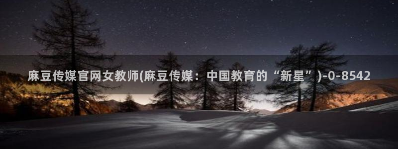 麻豆视频可读内容：麻豆传媒官网女教师(麻豆传媒：中国教育的“新星”)